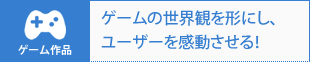ゲーム作品|ゲームの世界観を形にし、ユーザーを感動させる!
