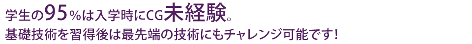 学生の95%は入学時にCG未経験。基礎技術を習得後は最先端の技術にもチャレンジ可能です!