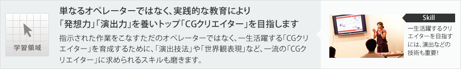 学習領域:単なるオペレーターではなく、実践的な教育により「発想力」「演出力」を養いトップ「CGクリエイター」を目指します