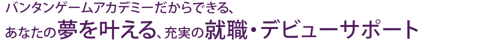 バンタンゲームアカデミーだからできる、あなたの夢を叶える、充実の就職・デビューサポート