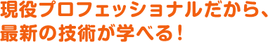 現役プロフェッショナルだから、
最新の技術が学べる！