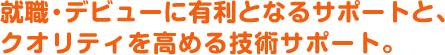 就職・デビューに有利となるサポートと、クオリティを高める技術サポート。