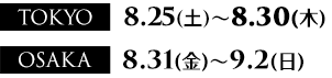 TOKYO: 8月25日（土）～8月30日（木）、OSAKA: 8月31日（土）～9月2日（日）