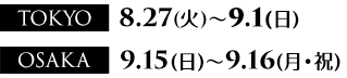 TOKYO: 8月27日（火）～9月1日（日）、OSAKA: 9月15日（日）～9月16日（月）