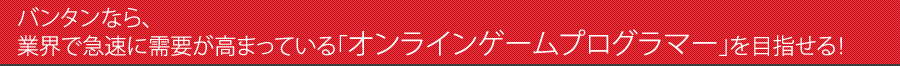 バンタンなら、業界で急速に需要が高まっている「オンラインゲームプログラマー」を目指せる！