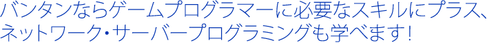 バンタンならゲームプログラマーに必要なスキルにプラス、ネットワーク・サーバープログラミングも学べます！