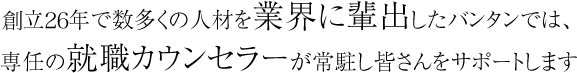 創立26年で数多くの人材を業界に輩出したバンタンでは、専任の就職カウンセラーが常駐し皆さんをサポートします