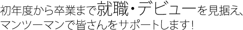 初年度から卒業まで就職・デビューを見据え、マンツーマンで皆さんをサポートします！