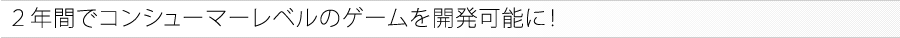 ２年間でコンシューマーレベルのゲームを開発可能に！