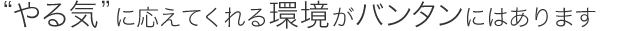 “やる気”に応えてくれる環境がバンタンにはあります