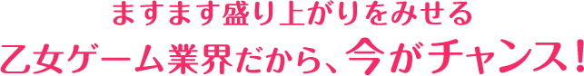 ますます盛り上がりをみせる乙女ゲーム業界だから、今がチャンス！