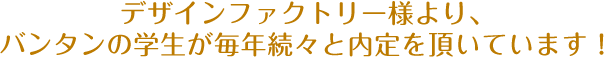 デザインファクトリー様より、バンタンの学生が毎年続々と内定を頂いています！