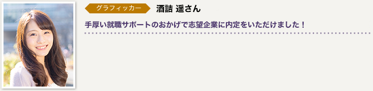グラフィッカー　酒詰 遥さん／手厚い就職サポートのおかげで志望企業に内定をいただけました！