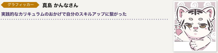 グラフィッカー　真島 かんなさん／実践的なカリキュラムのおかげで自分のスキルアップに繋がった