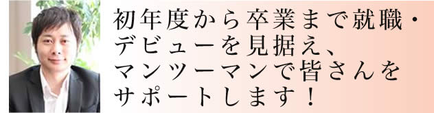 初年度から卒業まで就職・
デビューを見据え、マンツーマンで皆さんをサポートします!