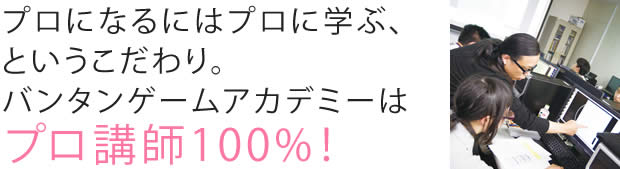 プロになるにはプロに学ぶ、というこだわり。バンタンゲームアカデミーはプロ講師100%!