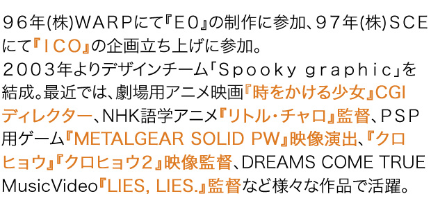 96年(株)WARPにて『E0』の制作に参加、97年(株)SCEにて『ICO』の企画立ち上げに参加。2003年よりデザインチーム「Spooky graphic」を結成。最近では、劇場用アニメ映画『時をかける少女』CGIディレクター、NHK語学アニメ『リトル・チャロ』監督、PSP用ゲーム『METALGEAR SOLID PW』映像演出、『クロヒョウ』『クロヒョウ2』映像監督、DREAMS COME TRUE MusicVideo『LIES, LIES.』監督など様々な作品で活躍。