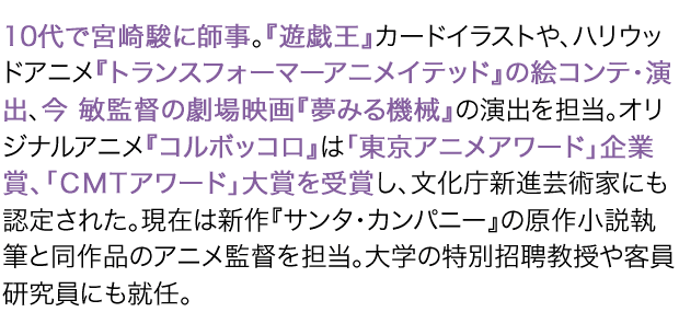 10代で宮崎駿に師事。『遊戯王』カードイラストや、ハリウッドアニメ『トランスフォーマーアニメイテッド』の絵コンテ・演出、今 敏監督の劇場映画『夢みる機械』の演出を担当。オリジナルアニメ『コルボッコロ』は「東京アニメアワード」企業賞、「CMTアワード」大賞を受賞し、文化庁新進芸術家にも認定された。現在は新作『サンタ・カンパニー』の原作小説執筆と同作品のアニメ監督を担当。大学の特別招聘教授や客員研究員にも就任。