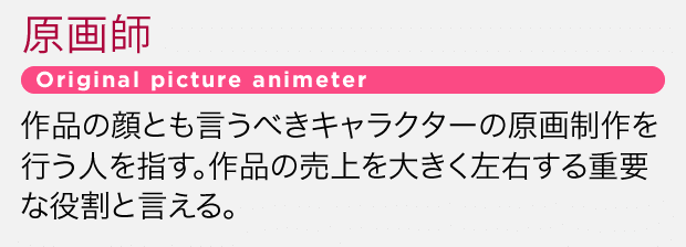 作品の顔とも言うべきキャラクターの原画制作を行う人を指す。作品の売上を大きく左右する重要な役割と言える。