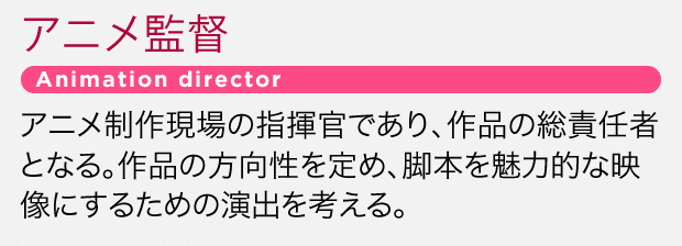 アニメ制作現場の指揮官であり、作品の総責任者となる。作品の方向性を定め、脚本を魅力的な映像にするための演出を考える。