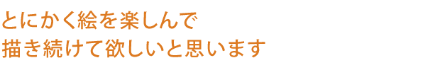 とにかく絵を楽しんで
描き続けて欲しいと思います