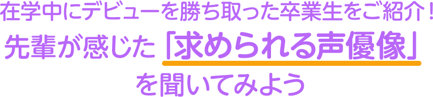 在学中にデビューを勝ち取った卒業生をご紹介！ 先輩が感じた「求められる声優像」 を聞いてみよう