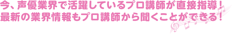 今、声優業界で活躍しているプロ講師が直接指導！ 最新の業界情報もプロ講師から聞くことができる！