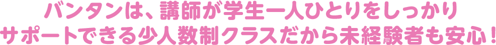 バンタンでは、講師が学生一人ひとりを しっかりサポートできる少人数制クラスを採用！ 未経験者も安心！