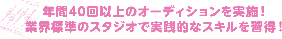 年間40回以上のオーディションを実施！ さらに、業界標準のスタジオで本番と近い流れを学び、 今の声優業界の実務を体験しよう！