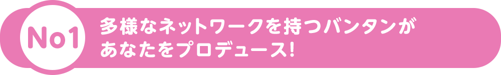 多様なネットワークを持つバンタンがあなたをプロデュース！