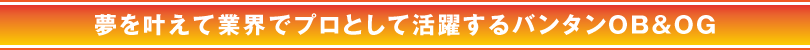 夢を叶えて業界でプロとして活躍するバンタンOB＆OG