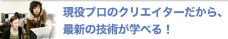 現役プロのクリエイターだから、最新の技術が学べる！