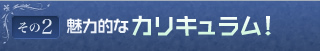 その2 魅力的なカリキュラム！