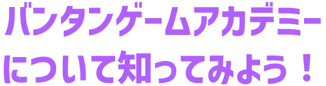 バンタンゲームアカデミーについて知ってみよう！