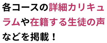 各コースの詳細カリキュラムや在籍する生徒の声などを掲載！
