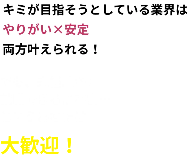 キミが目指そうとしている業界はやりがい×安定両方叶えられる！でも、未経験から就職できるか不安…というあなたは大歓迎！