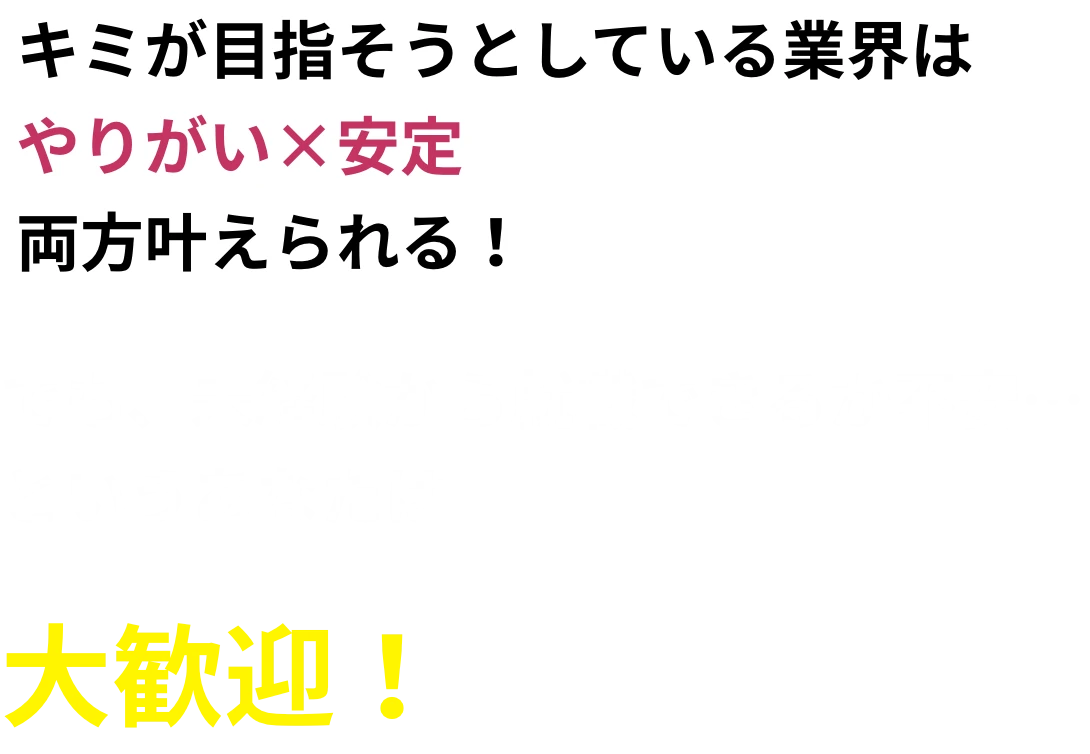 キミが目指そうとしている業界はやりがい×安定両方叶えられる！でも、未経験から就職できるか不安…というあなたは大歓迎！