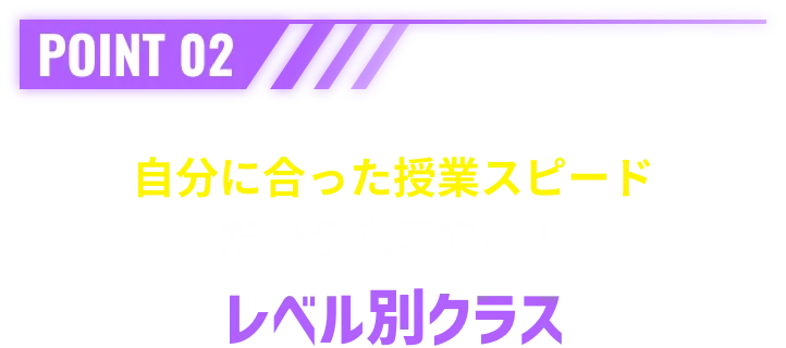 POINT 02 自分に合った授業スピードだから成長する！レベル別クラス