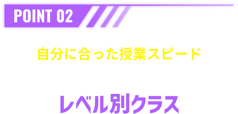 POINT 02 自分に合った授業スピードだから成長する！レベル別クラス