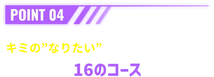 POINT 04 キミの”なりたい”がきっと見つかる。16のコース