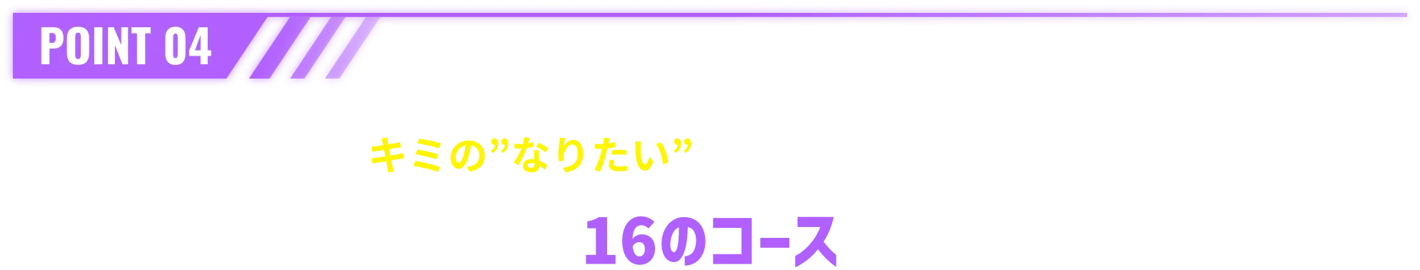 POINT 04 キミの”なりたい”がきっと見つかる。16のコース