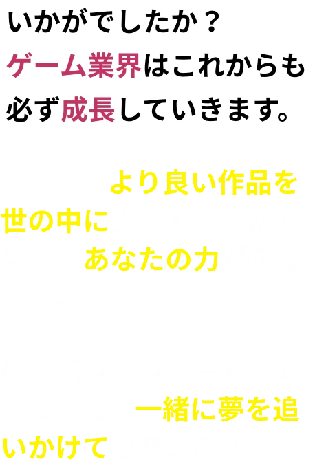いかがでしたか？ゲーム業界はこれからも必ず成長していきます。そして、より良い作品を世の中に出していくためには、あなたの力が必要です。是非バンタンゲームアカデミーで、一緒に夢を追いかけてみませんか？