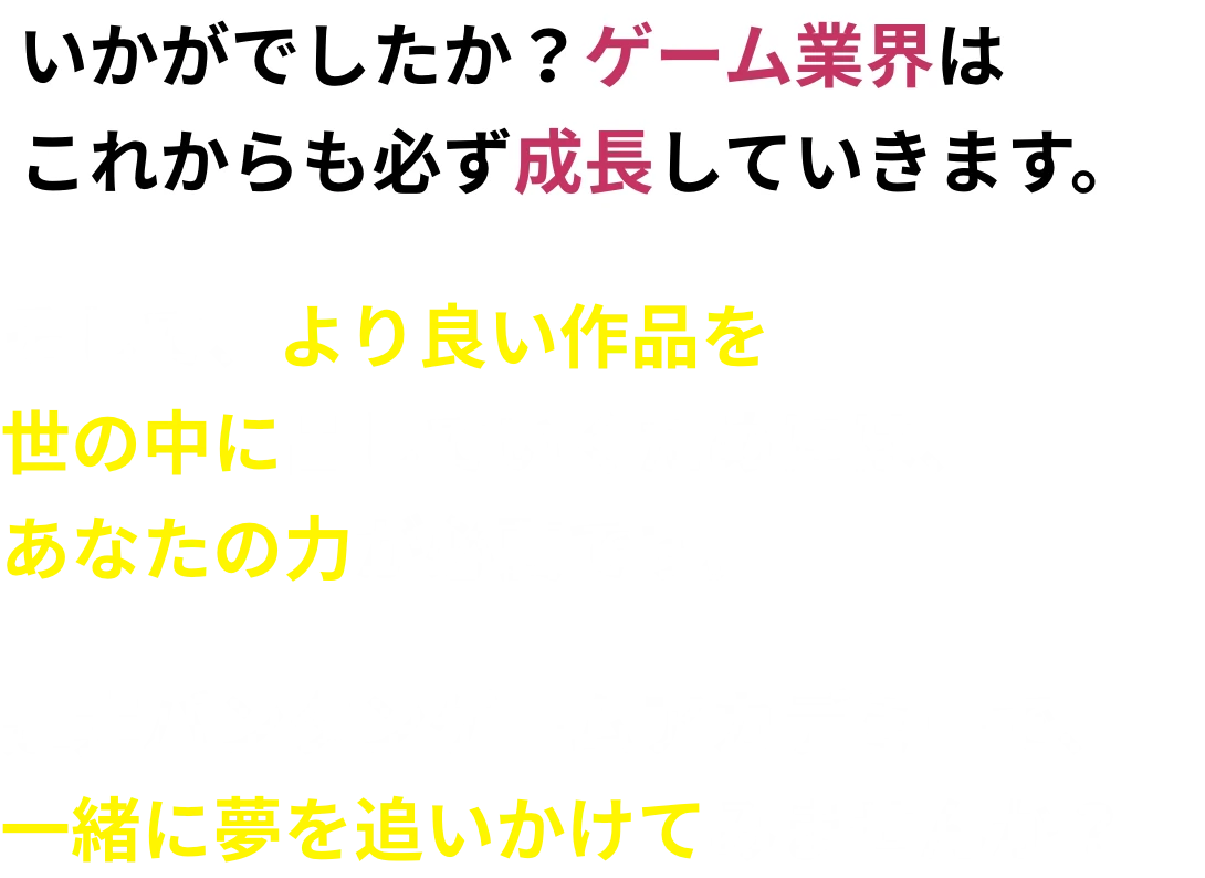 いかがでしたか？ゲーム業界はこれからも必ず成長していきます。そして、より良い作品を世の中に出していくためには、あなたの力が必要です。是非バンタンゲームアカデミーで、一緒に夢を追いかけてみませんか？