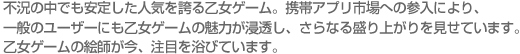 不況の中でも安定した人気を誇る乙女ゲーム。携帯アプリ市場への参入により、一般のユーザーにも乙女ゲームの魅力が浸透し、さらなる盛り上がりを見せています。乙女ゲームの絵師が今、注目を浴びています。