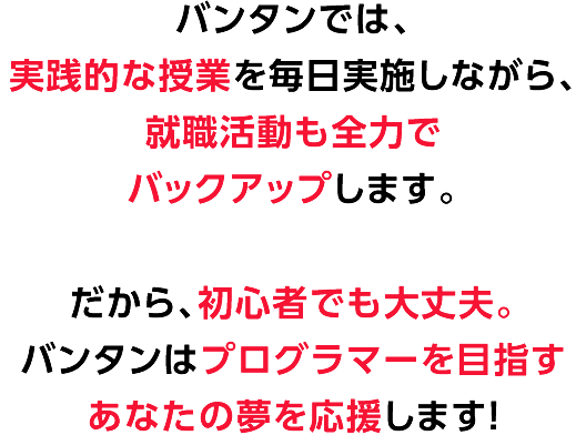 バンタンでは、実践的な授業を毎日実施しながら、就職活動も全力でバックアップします。
	だから、未経験からでも即戦力のプログラマーとして、あなたの夢を実現することがきます！