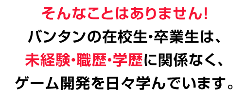 そんなことはありません！
バンタンの在校生・卒業生は、未経験・職歴・学歴に関係なく、ゲーム開発を日々学んでいます。