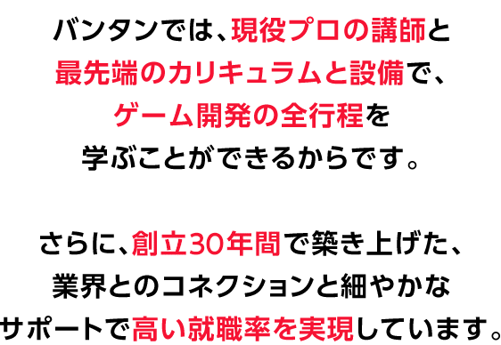 バンタンでは、現役プロの講師と最先端のカリキュラムと設備で、ゲーム開発の全行程を学ぶことができるからです。
さらに、創立27年間で築き上げた、業界とのコネクションと細やかなサポートで高い就職率を実現しています。