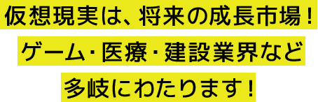 仮想現実は、将来の成長市場！ ゲーム・医療・建設業界など 多岐にわたります！