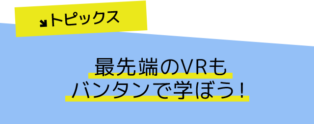 トピックス 最先端のVRもバンタンで学ぼう!