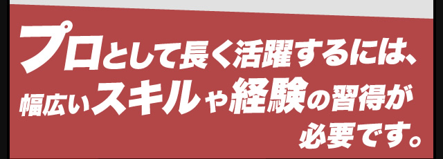 プロとして長く活躍するには、幅広いスキルや経験の習得が必要です。
